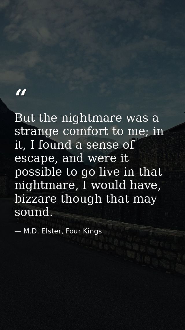 But the nightmare was a strange comfort to me; in it, I found a sense of escape, and were it possible to go live in that — M.D. Elster, Four Kings