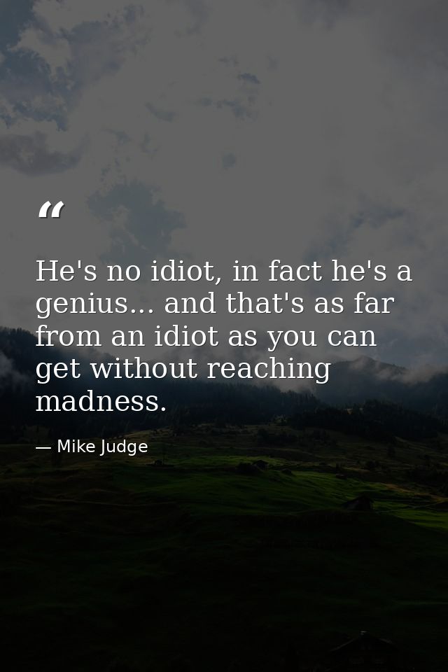 He's no idiot, in fact he's a genius... and that's as far from an idiot as you can get without reaching madness. — Mike Judge