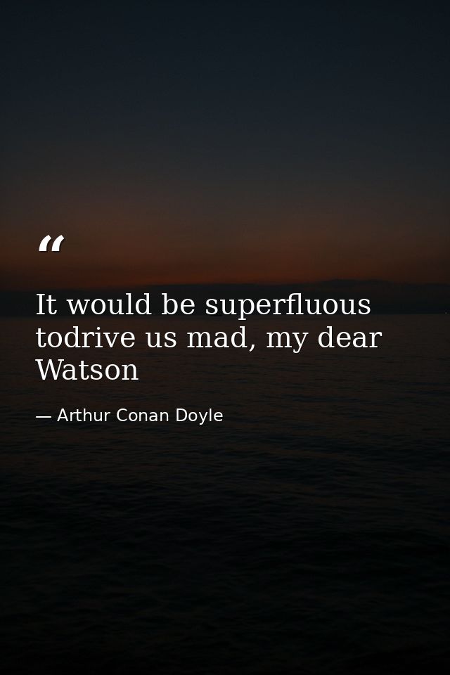 It would be superfluous todrive us mad, my dear Watson — Arthur Conan Doyle