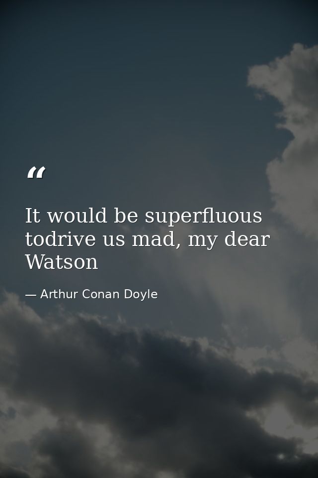 It would be superfluous todrive us mad, my dear Watson — Arthur Conan Doyle