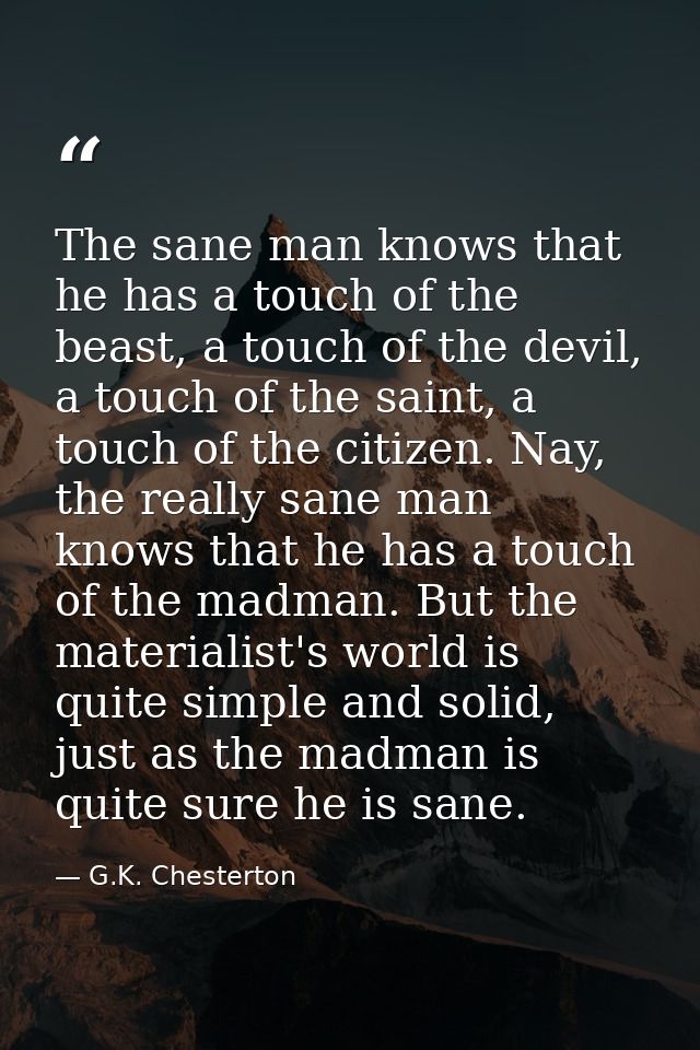 The sane man knows that he has a touch of the beast, a touch of the devil, a touch of the saint, a touch of the citizen. — G.K. Chesterton