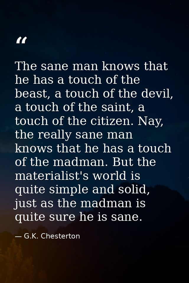 The sane man knows that he has a touch of the beast, a touch of the devil, a touch of the saint, a touch of the citizen. — G.K. Chesterton