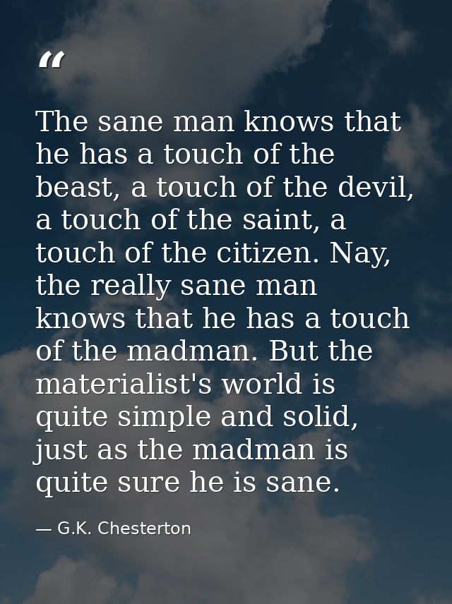 The sane man knows that he has a touch of the beast, a touch of the devil, a touch of the saint, a touch of the citizen. — G.K. Chesterton