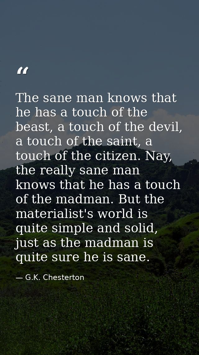 The sane man knows that he has a touch of the beast, a touch of the devil, a touch of the saint, a touch of the citizen. — G.K. Chesterton