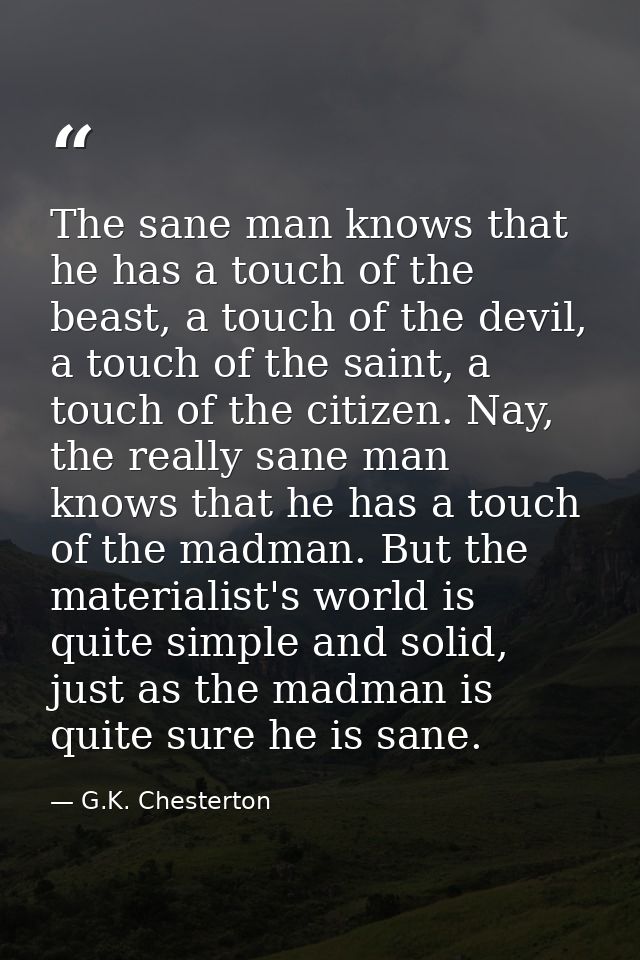 The sane man knows that he has a touch of the beast, a touch of the devil, a touch of the saint, a touch of the citizen. — G.K. Chesterton
