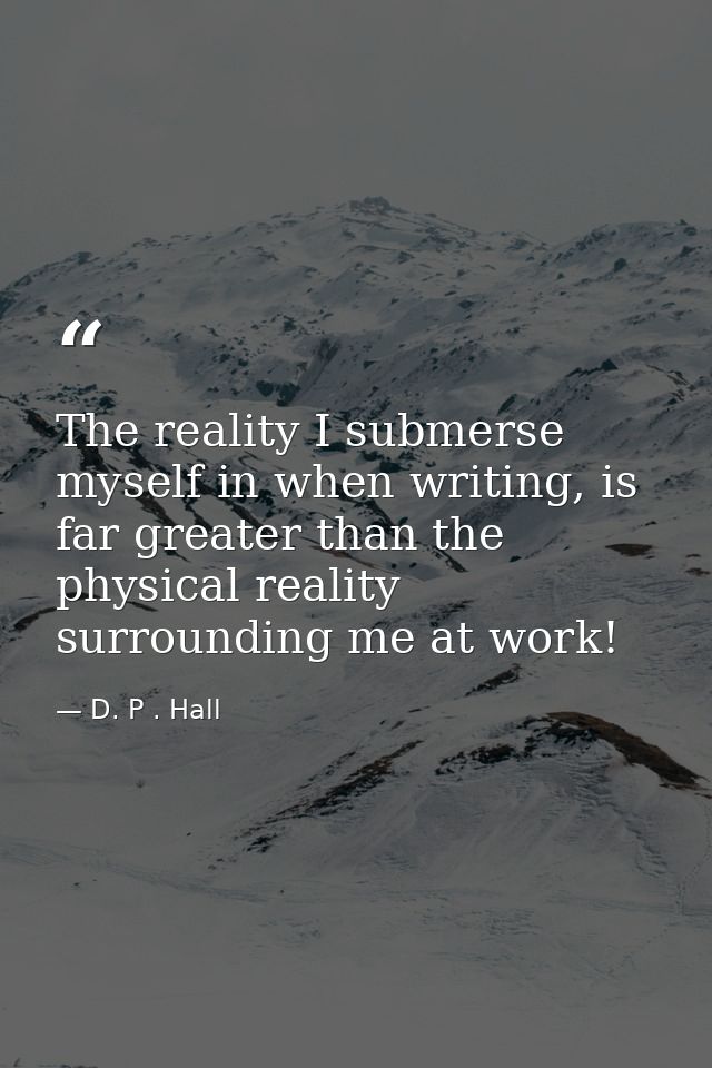 The reality I submerse myself in when writing, is far greater than the physical reality surrounding me at work! — D. P . Hall