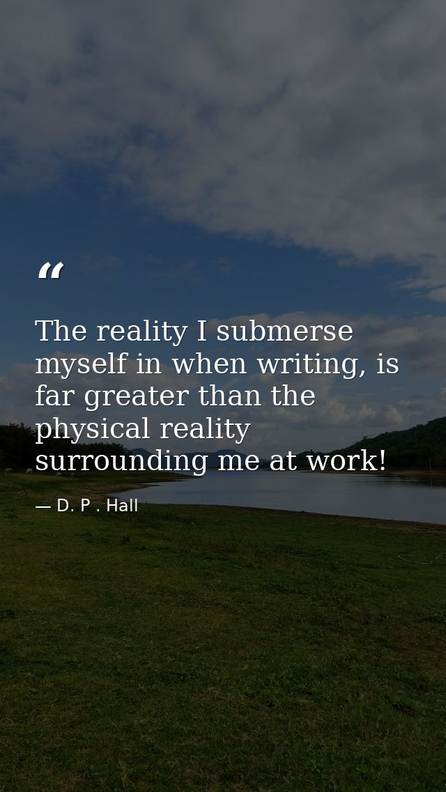 The reality I submerse myself in when writing, is far greater than the physical reality surrounding me at work! — D. P . Hall