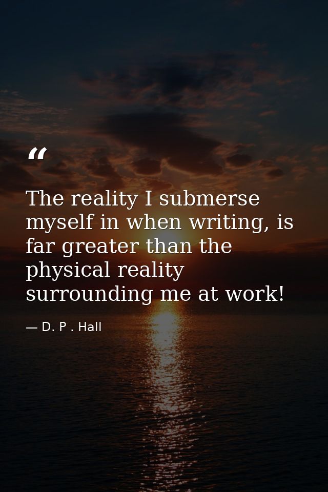 The reality I submerse myself in when writing, is far greater than the physical reality surrounding me at work! — D. P . Hall