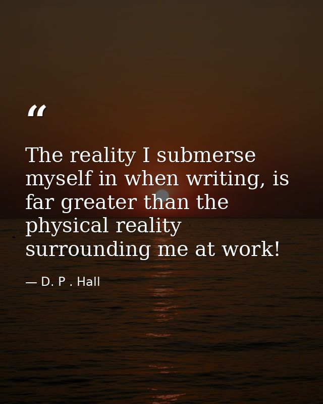 The reality I submerse myself in when writing, is far greater than the physical reality surrounding me at work! — D. P . Hall