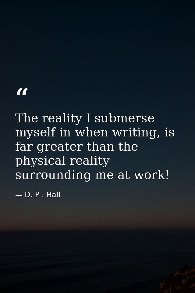 The reality I submerse myself in when writing, is far greater than the physical reality surrounding me at work! — D. P . Hall