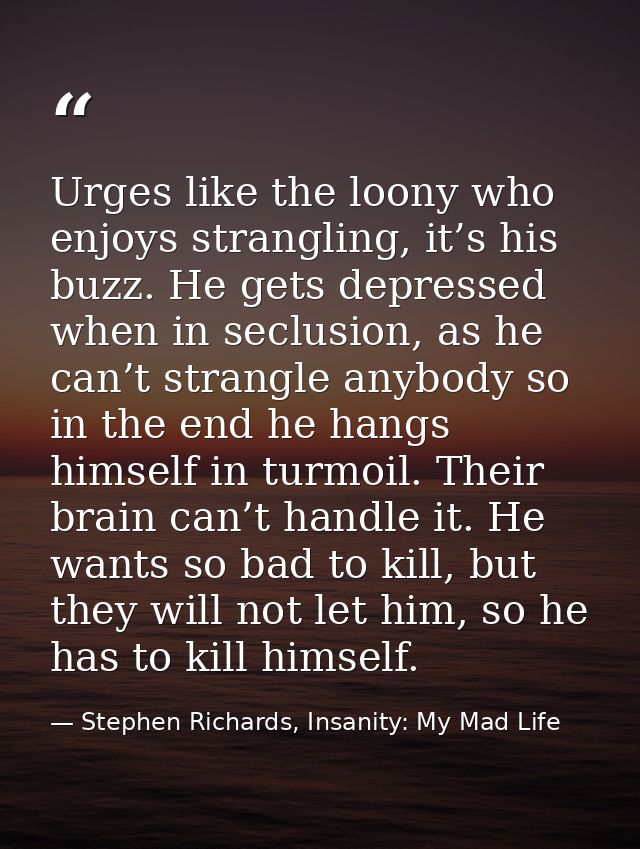 Urges like the loony who enjoys strangling, it’s his buzz. He gets depressed when in seclusion, as he can’t strangle any — Stephen Richards, Insanity: My Mad Life