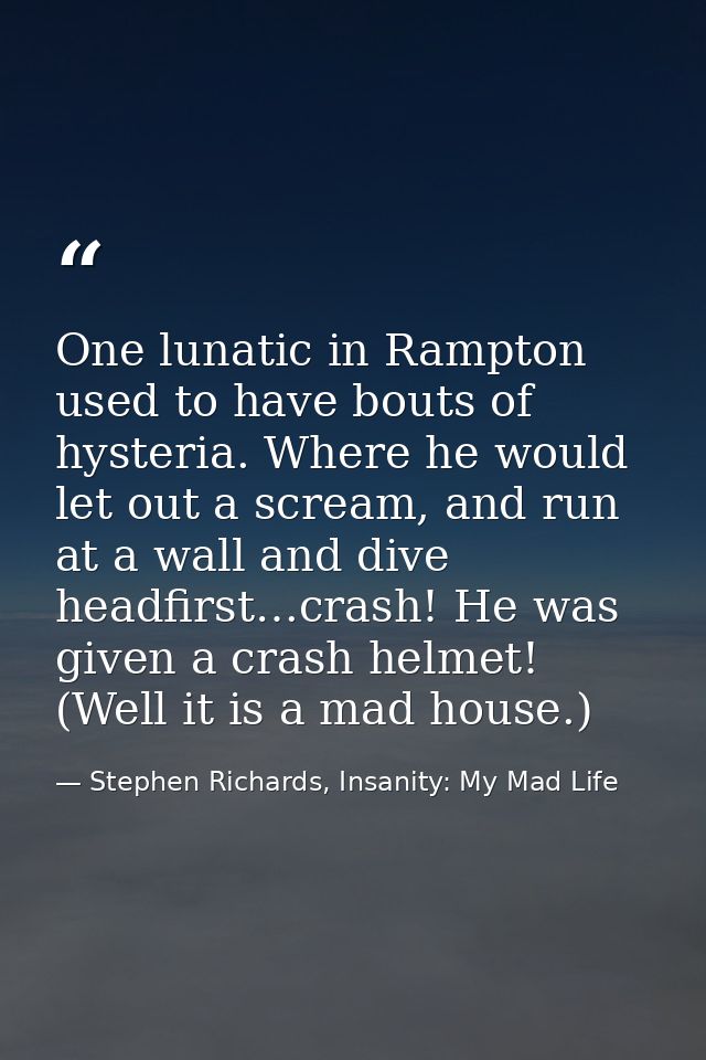 One lunatic in Rampton used to have bouts of hysteria. Where he would let out a scream, and run at a wall and dive headf — Stephen Richards, Insanity: My Mad Life
