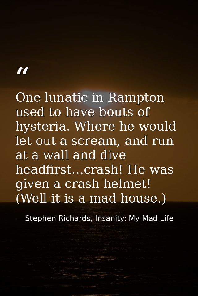 One lunatic in Rampton used to have bouts of hysteria. Where he would let out a scream, and run at a wall and dive headf — Stephen Richards, Insanity: My Mad Life