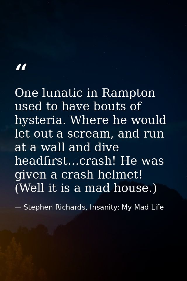 One lunatic in Rampton used to have bouts of hysteria. Where he would let out a scream, and run at a wall and dive headf — Stephen Richards, Insanity: My Mad Life