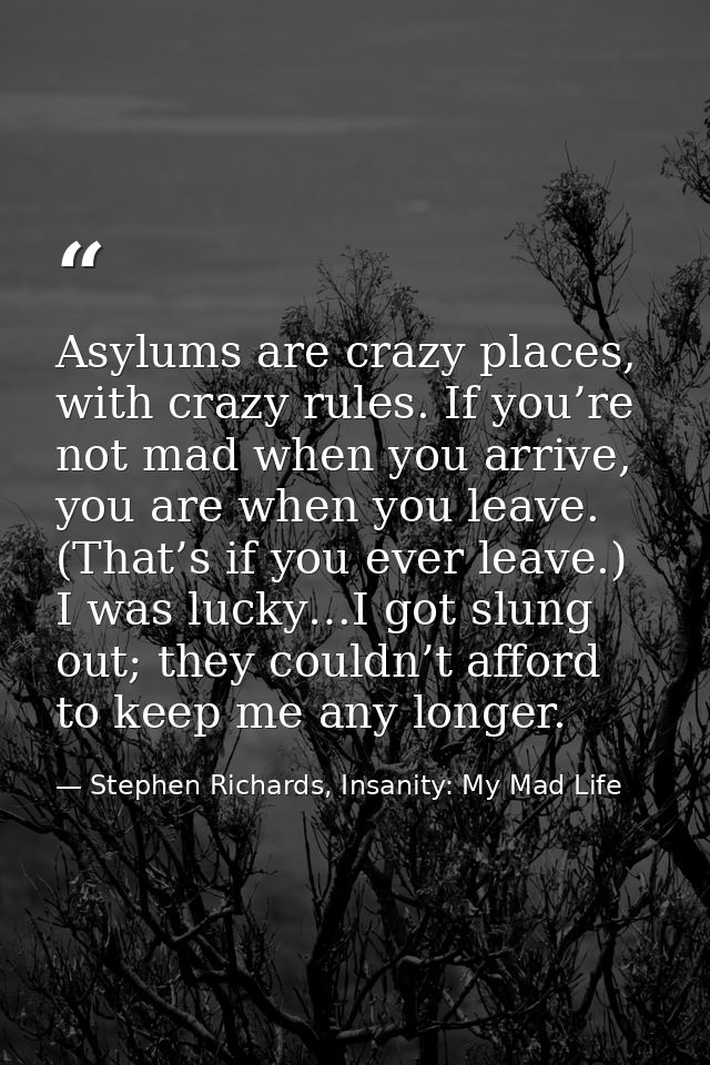 Asylums are crazy places, with crazy rules. If you’re not mad when you arrive, you are when you leave. (That’s if you ev — Stephen Richards, Insanity: My Mad Life