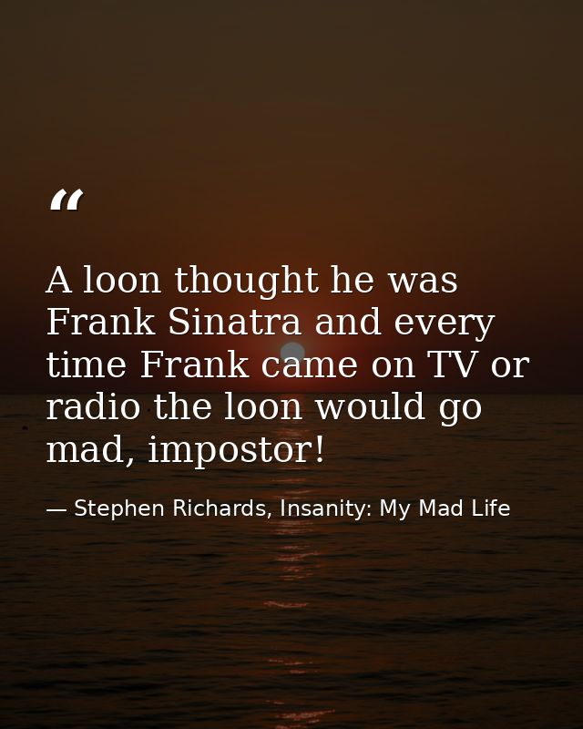 A loon thought he was Frank Sinatra and every time Frank came on TV or radio the loon would go mad, impostor! — Stephen Richards, Insanity: My Mad Life