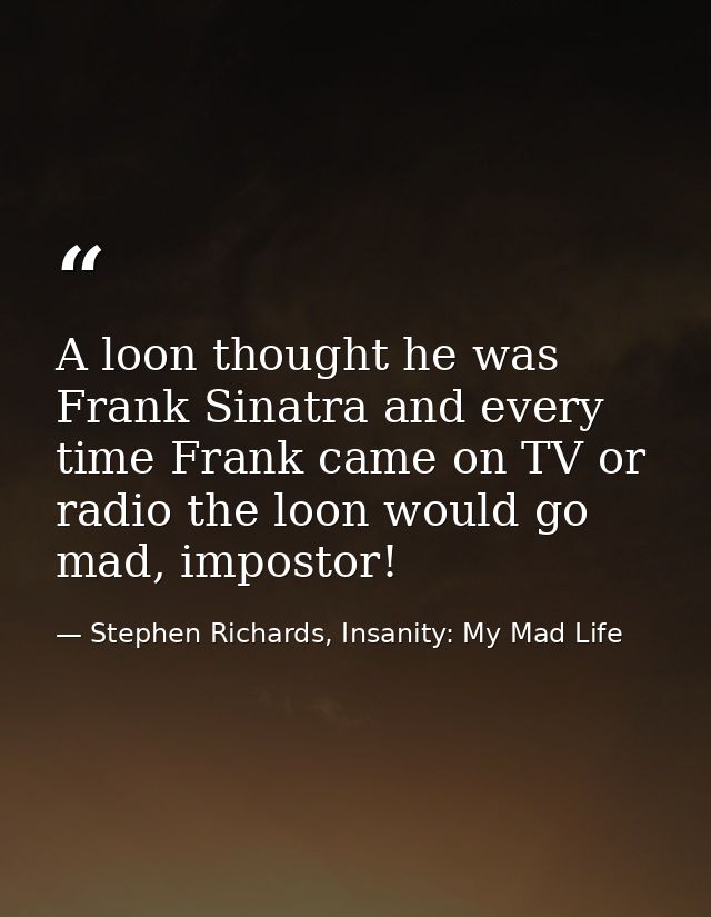 A loon thought he was Frank Sinatra and every time Frank came on TV or radio the loon would go mad, impostor! — Stephen Richards, Insanity: My Mad Life