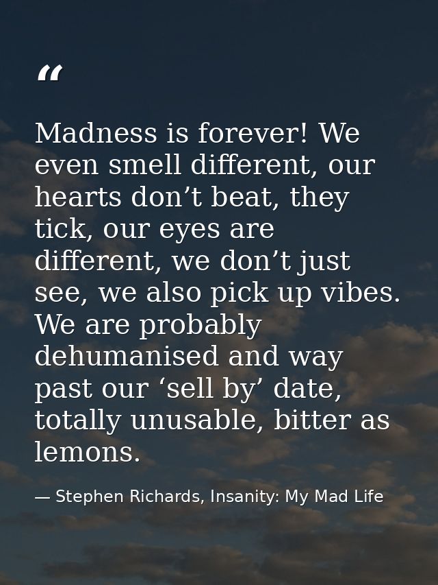 Madness is forever! We even smell different, our hearts don’t beat, they tick, our eyes are different, we don’t just see — Stephen Richards, Insanity: My Mad Life