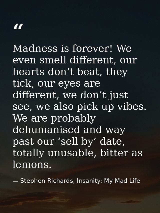 Madness is forever! We even smell different, our hearts don’t beat, they tick, our eyes are different, we don’t just see — Stephen Richards, Insanity: My Mad Life