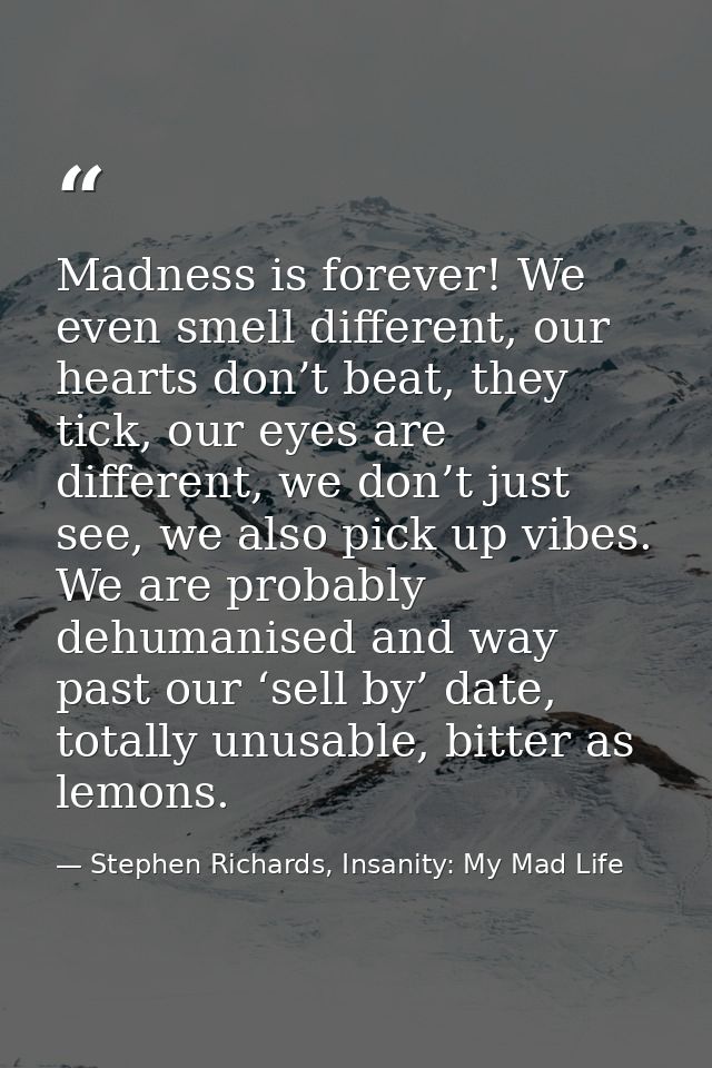 Madness is forever! We even smell different, our hearts don’t beat, they tick, our eyes are different, we don’t just see — Stephen Richards, Insanity: My Mad Life