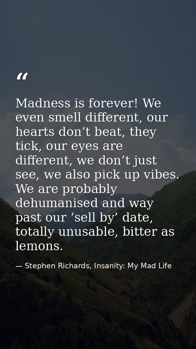Madness is forever! We even smell different, our hearts don’t beat, they tick, our eyes are different, we don’t just see — Stephen Richards, Insanity: My Mad Life