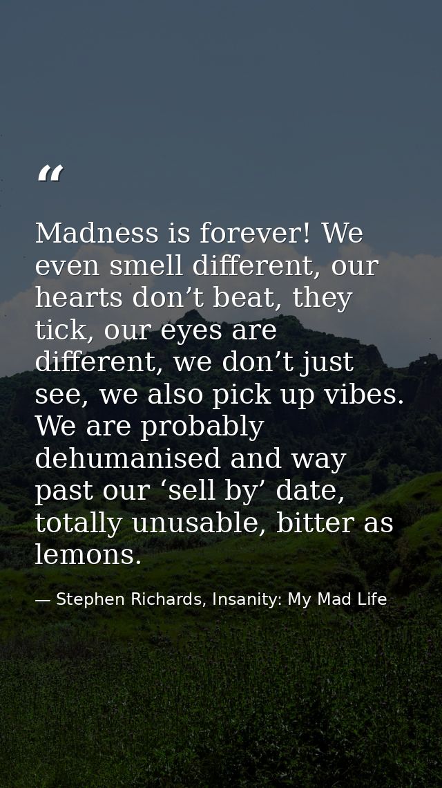 Madness is forever! We even smell different, our hearts don’t beat, they tick, our eyes are different, we don’t just see — Stephen Richards, Insanity: My Mad Life