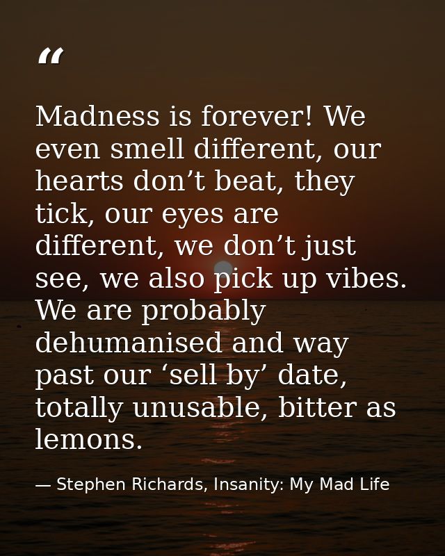 Madness is forever! We even smell different, our hearts don’t beat, they tick, our eyes are different, we don’t just see — Stephen Richards, Insanity: My Mad Life