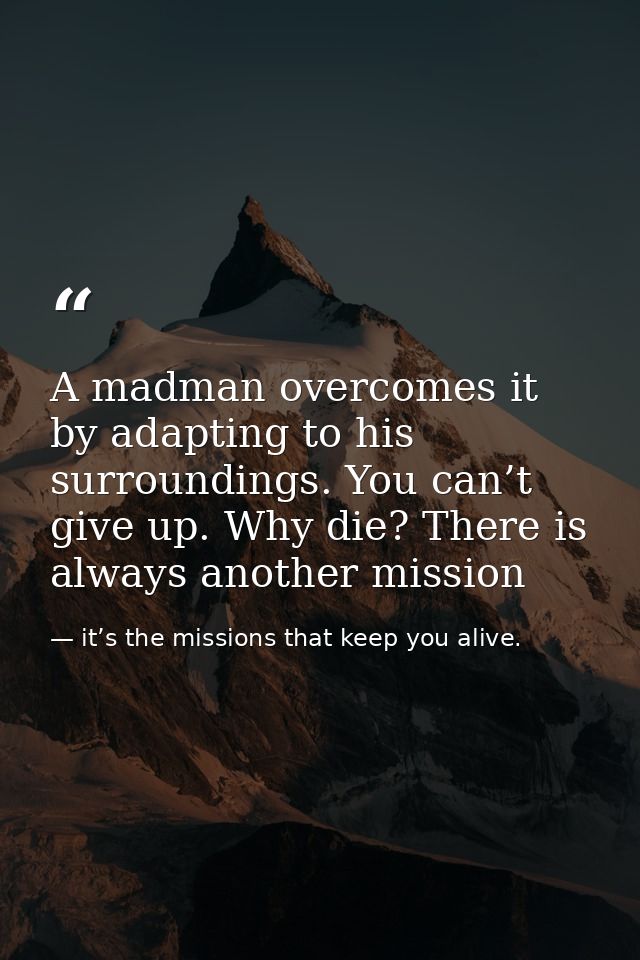 A madman overcomes it by adapting to his surroundings. You can’t give up. Why die? There is always another mission — it’s the missions that keep you alive.