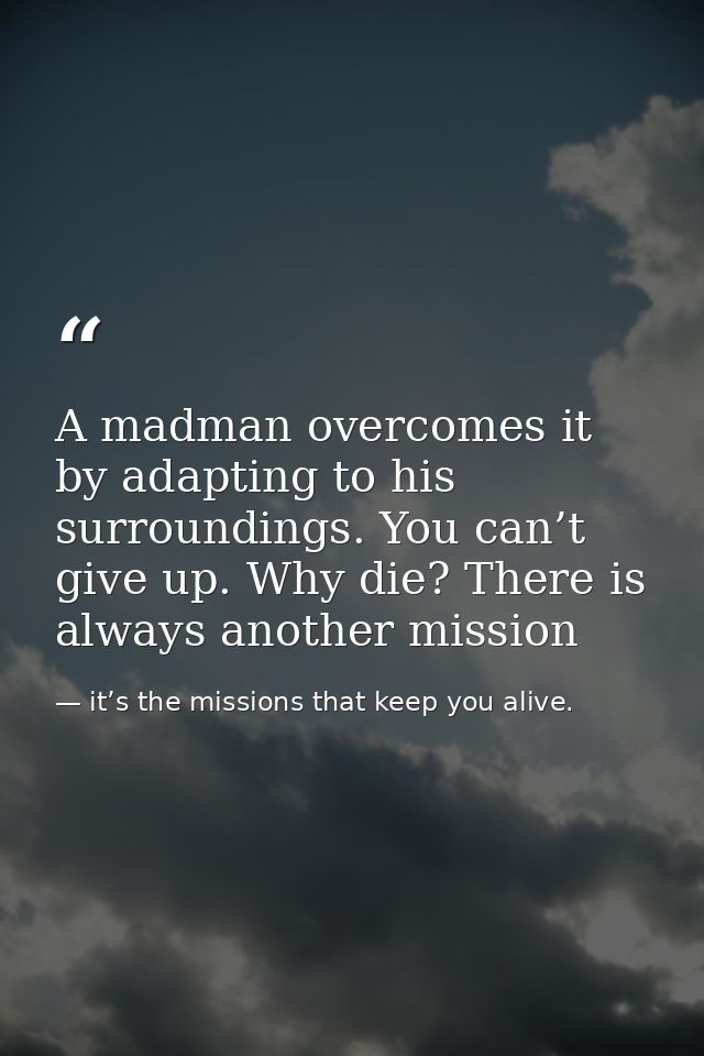 A madman overcomes it by adapting to his surroundings. You can’t give up. Why die? There is always another mission — it’s the missions that keep you alive.