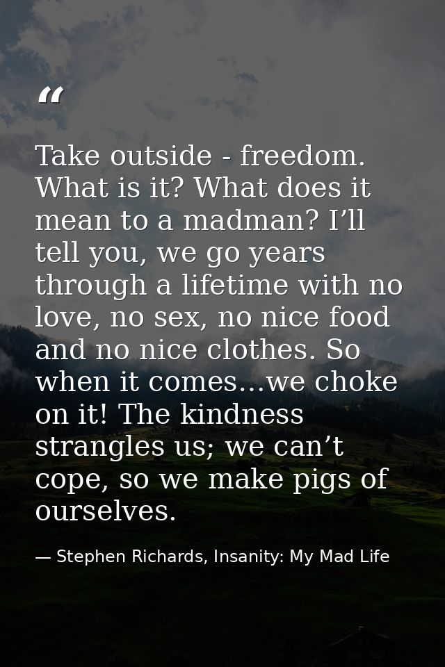 Take outside - freedom. What is it? What does it mean to a madman? I’ll tell you, we go years through a lifetime with no — Stephen Richards, Insanity: My Mad Life
