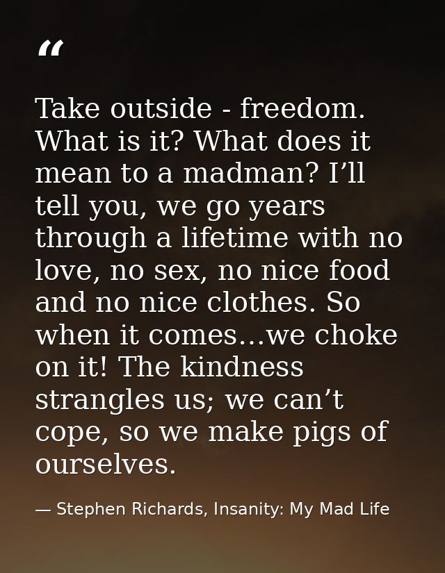 Take outside - freedom. What is it? What does it mean to a madman? I’ll tell you, we go years through a lifetime with no — Stephen Richards, Insanity: My Mad Life