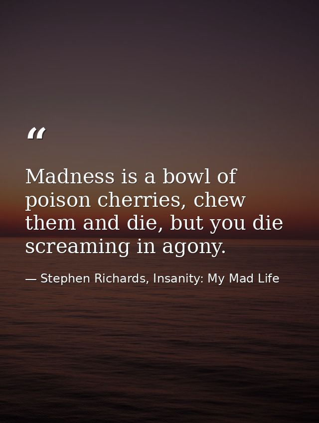Madness is a bowl of poison cherries, chew them and die, but you die screaming in agony. — Stephen Richards, Insanity: My Mad Life