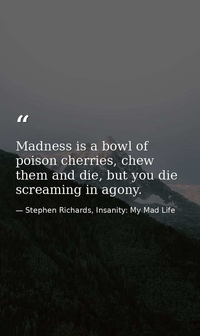 Madness is a bowl of poison cherries, chew them and die, but you die screaming in agony. — Stephen Richards, Insanity: My Mad Life