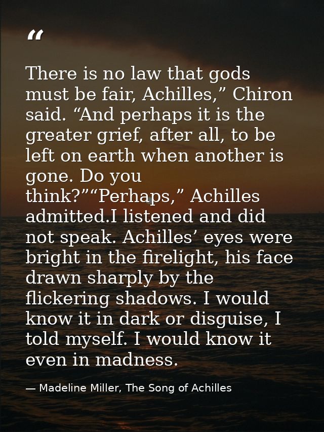 There is no law that gods must be fair, Achilles,” Chiron said. “And perhaps it is the greater grief, after all, to be l — Madeline Miller, The Song of Achilles