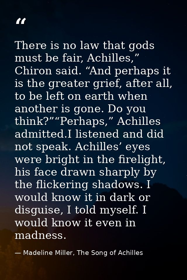 There is no law that gods must be fair, Achilles,” Chiron said. “And perhaps it is the greater grief, after all, to be l — Madeline Miller, The Song of Achilles