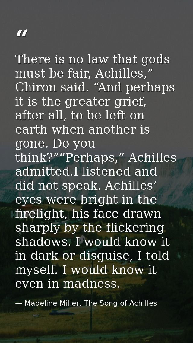 There is no law that gods must be fair, Achilles,” Chiron said. “And perhaps it is the greater grief, after all, to be l — Madeline Miller, The Song of Achilles