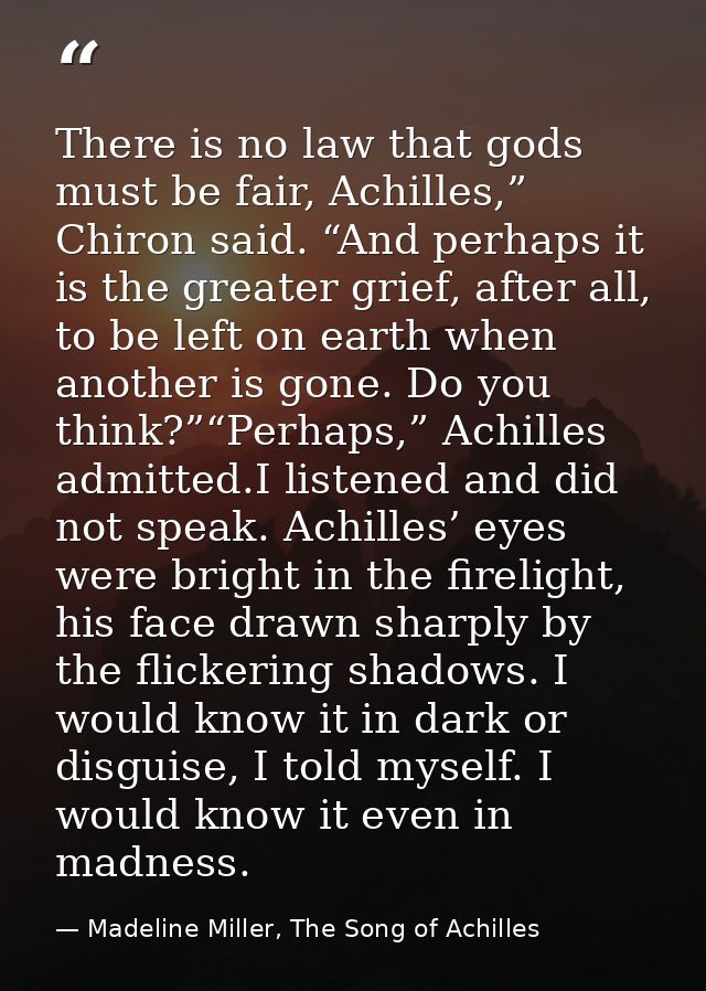 There is no law that gods must be fair, Achilles,” Chiron said. “And perhaps it is the greater grief, after all, to be l — Madeline Miller, The Song of Achilles