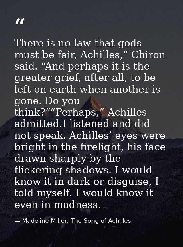There is no law that gods must be fair, Achilles,” Chiron said. “And perhaps it is the greater grief, after all, to be l — Madeline Miller, The Song of Achilles