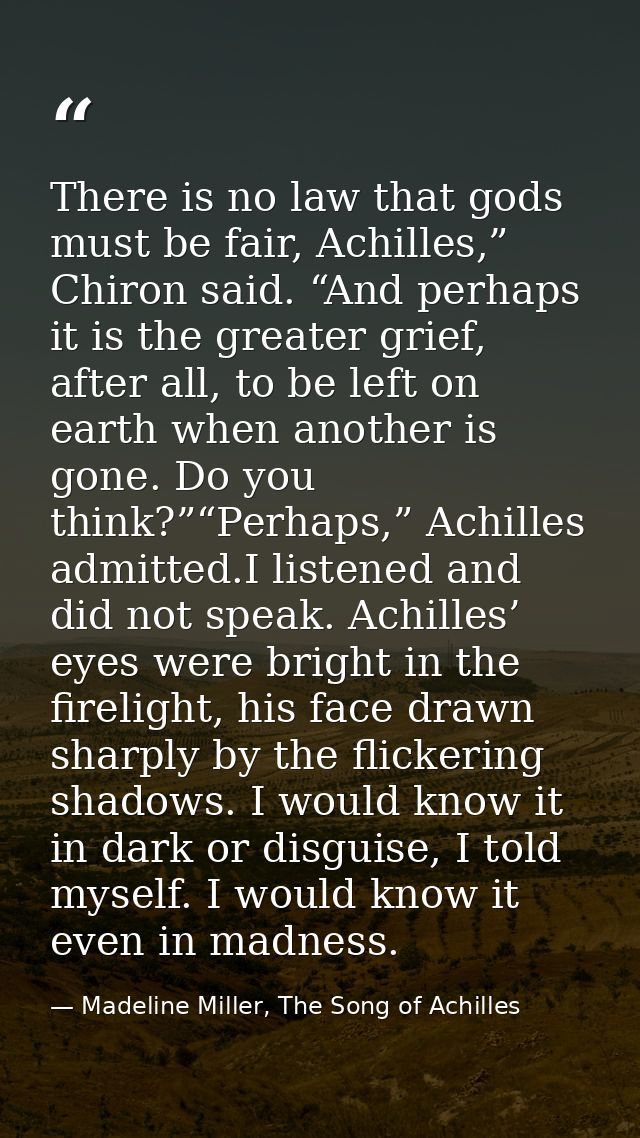 There is no law that gods must be fair, Achilles,” Chiron said. “And perhaps it is the greater grief, after all, to be l — Madeline Miller, The Song of Achilles