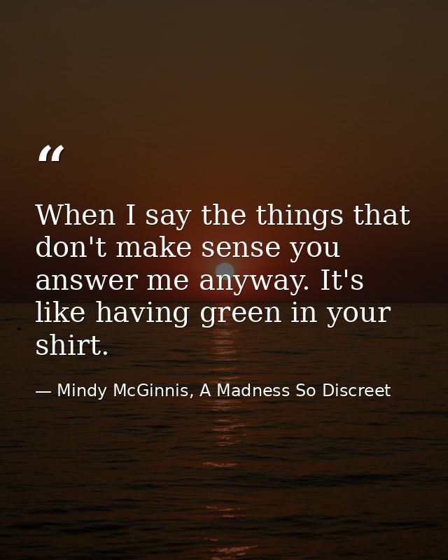 When I say the things that don't make sense you answer me anyway. It's like having green in your shirt. — Mindy McGinnis, A Madness So Discreet