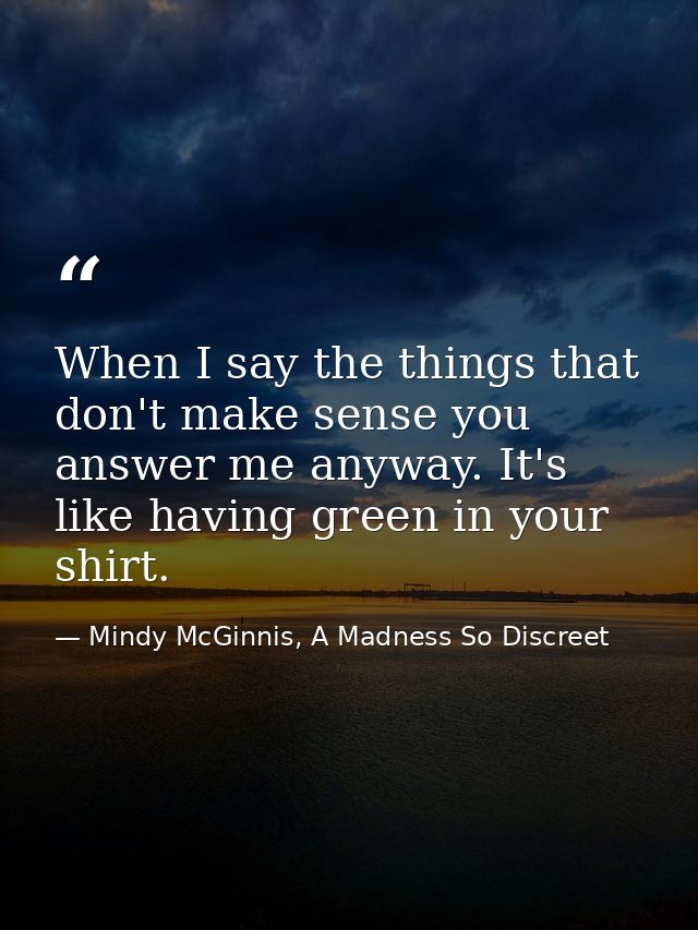 When I say the things that don't make sense you answer me anyway. It's like having green in your shirt. — Mindy McGinnis, A Madness So Discreet