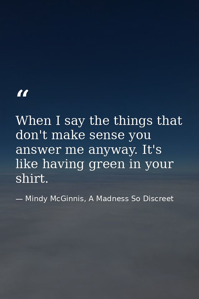 When I say the things that don't make sense you answer me anyway. It's like having green in your shirt. — Mindy McGinnis, A Madness So Discreet