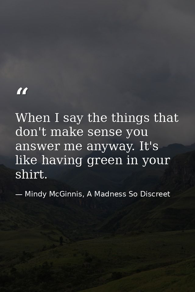 When I say the things that don't make sense you answer me anyway. It's like having green in your shirt. — Mindy McGinnis, A Madness So Discreet