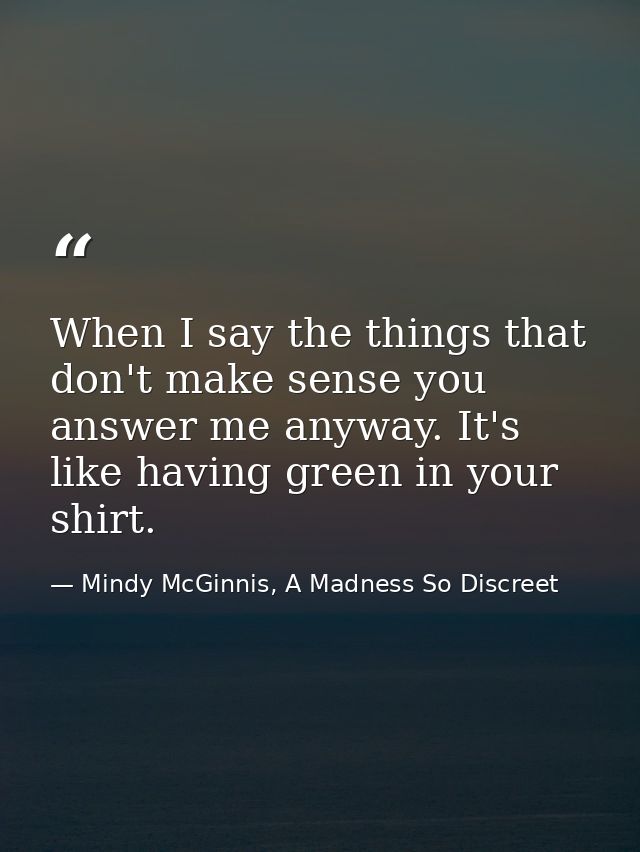 When I say the things that don't make sense you answer me anyway. It's like having green in your shirt. — Mindy McGinnis, A Madness So Discreet
