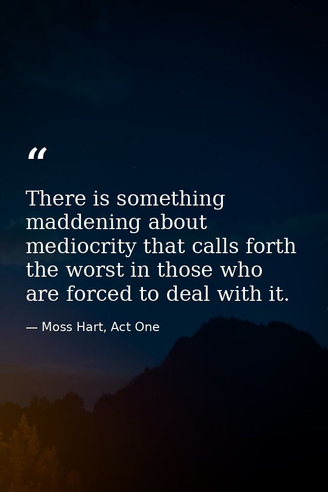 There is something maddening about mediocrity that calls forth the worst in those who are forced to deal with it. — Moss Hart, Act One