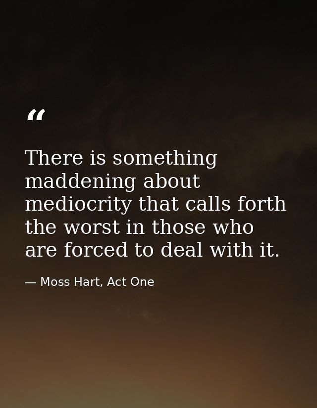 There is something maddening about mediocrity that calls forth the worst in those who are forced to deal with it. — Moss Hart, Act One