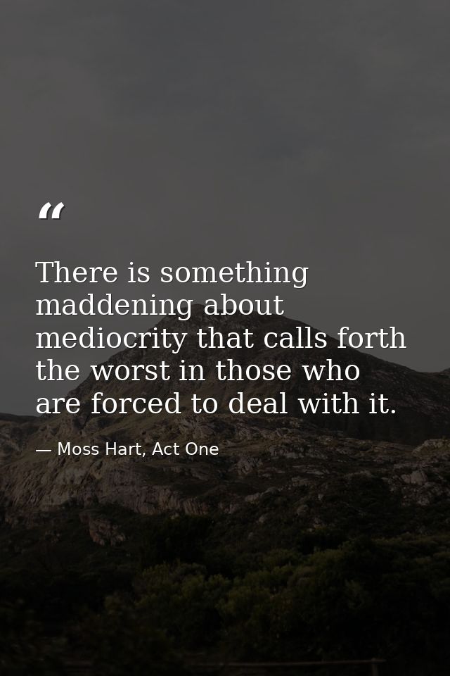 There is something maddening about mediocrity that calls forth the worst in those who are forced to deal with it. — Moss Hart, Act One