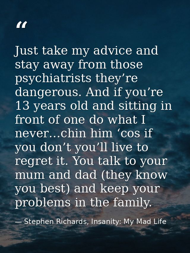 Just take my advice and stay away from those psychiatrists they’re dangerous. And if you’re 13 years old and sitting in  — Stephen Richards, Insanity: My Mad Life