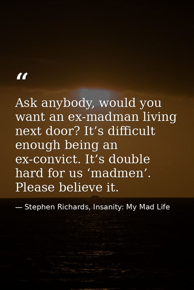 Ask anybody, would you want an ex-madman living next door? It’s difficult enough being an ex-convict. It’s double hard f — Stephen Richards, Insanity: My Mad Life