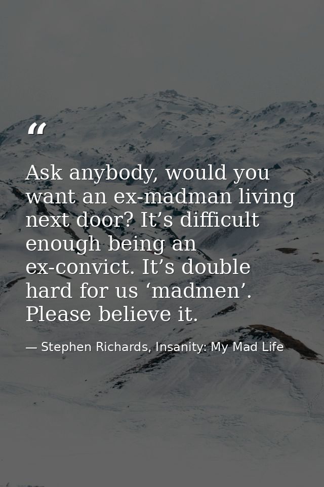Ask anybody, would you want an ex-madman living next door? It’s difficult enough being an ex-convict. It’s double hard f — Stephen Richards, Insanity: My Mad Life